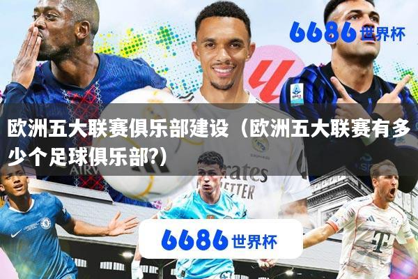 欧洲五大联赛俱乐部建设(欧洲五大联赛有多少个足球俱乐部?)
