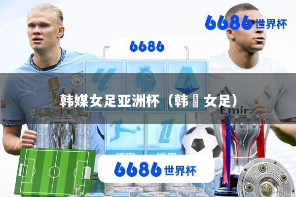 韩媒女足亚洲杯(韩囯女足)