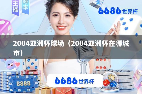 2004亚洲杯球场(2004亚洲杯在哪城市)