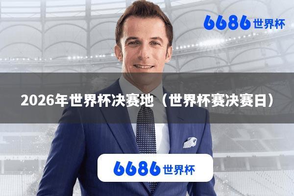 2026年世界杯决赛地(世界杯赛决赛日)